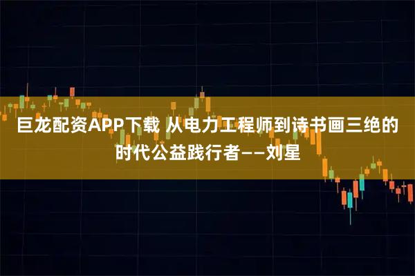 巨龙配资APP下载 从电力工程师到诗书画三绝的时代公益践行者——刘星