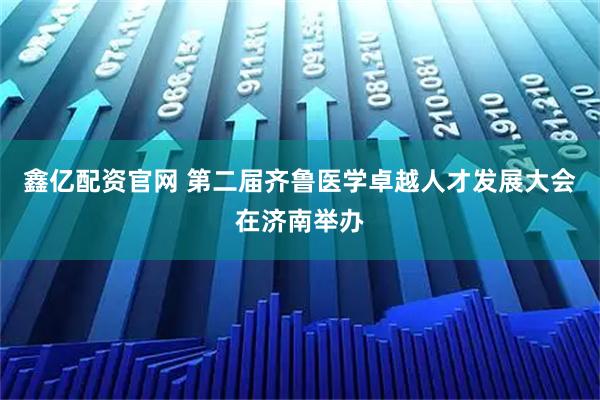 鑫亿配资官网 第二届齐鲁医学卓越人才发展大会在济南举办