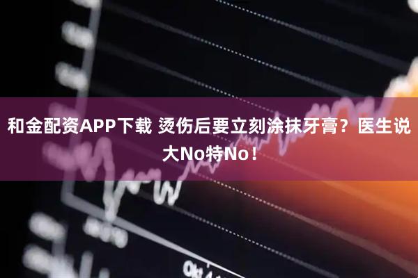 和金配资APP下载 烫伤后要立刻涂抹牙膏？医生说大No特No！