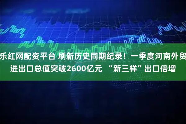 乐红网配资平台 刷新历史同期纪录！一季度河南外贸进出口总值突破2600亿元  “新三样”出口倍增