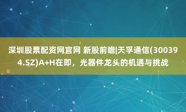 深圳股票配资网官网 新股前瞻|天孚通信(300394.SZ)A+H在即，光器件龙头的机遇与挑战