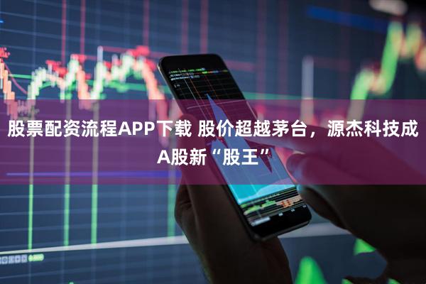 股票配资流程APP下载 股价超越茅台，源杰科技成A股新“股王”