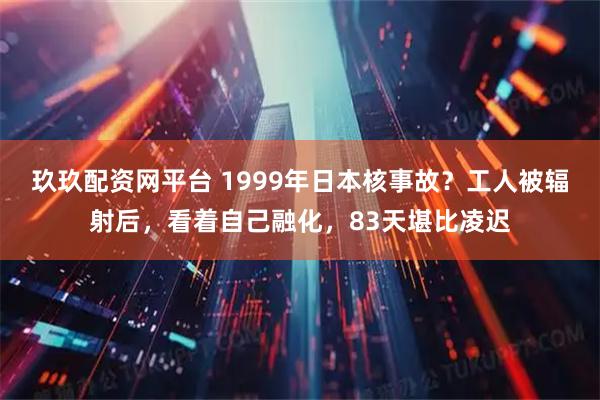 玖玖配资网平台 1999年日本核事故？工人被辐射后，看着自己融化，83天堪比凌迟
