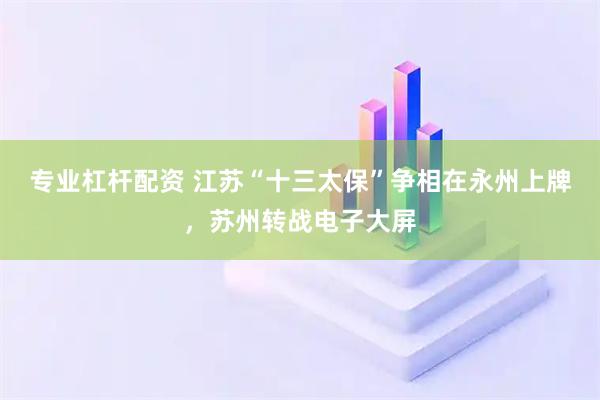 专业杠杆配资 江苏“十三太保”争相在永州上牌，苏州转战电子大屏