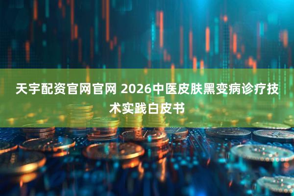 天宇配资官网官网 2026中医皮肤黑变病诊疗技术实践白皮书
