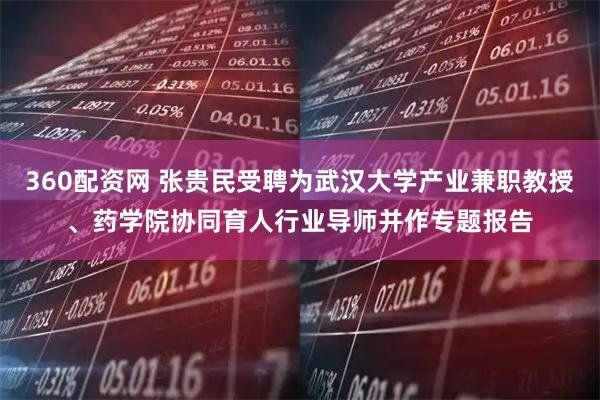 360配资网 张贵民受聘为武汉大学产业兼职教授、药学院协同育人行业导师并作专题报告