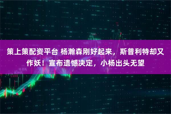 策上策配资平台 杨瀚森刚好起来，斯普利特却又作妖！宣布遗憾决定，小杨出头无望
