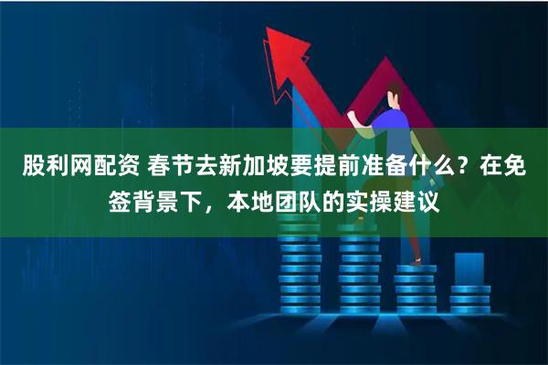 股利网配资 春节去新加坡要提前准备什么？在免签背景下，本地团队的实操建议
