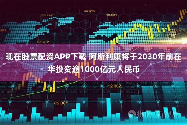 现在股票配资APP下载 阿斯利康将于2030年前在华投资逾1000亿元人民币