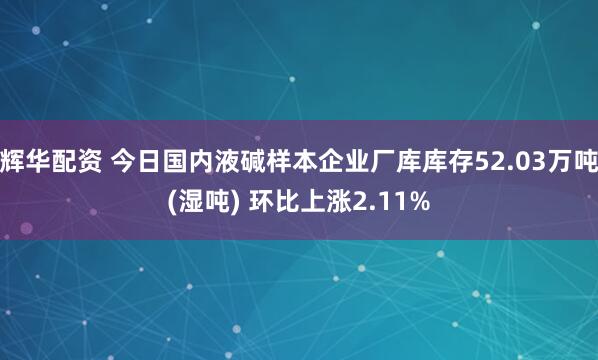 辉华配资 今日国内液碱样本企业厂库库存52.03万吨(湿吨) 环比上涨2.11%