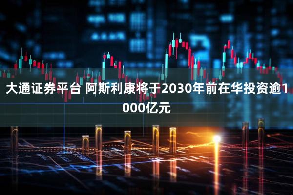 大通证券平台 阿斯利康将于2030年前在华投资逾1000亿元