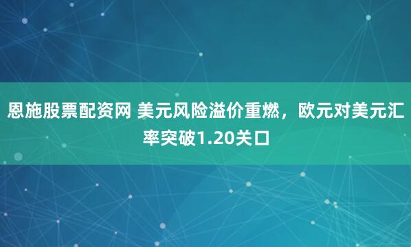 恩施股票配资网 美元风险溢价重燃，欧元对美元汇率突破1.20关口