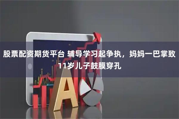 股票配资期货平台 辅导学习起争执，妈妈一巴掌致11岁儿子鼓膜穿孔