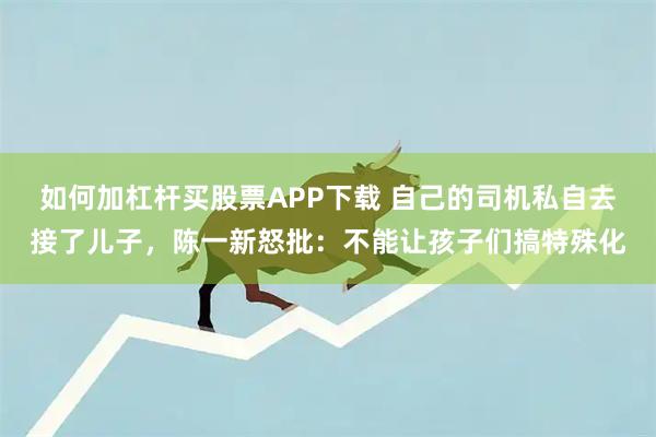 如何加杠杆买股票APP下载 自己的司机私自去接了儿子，陈一新怒批：不能让孩子们搞特殊化
