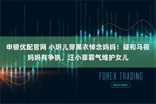 申银优配官网 小玥儿穿黑衣悼念妈妈！疑和马筱妈妈有争执，汪小菲霸气维护女儿