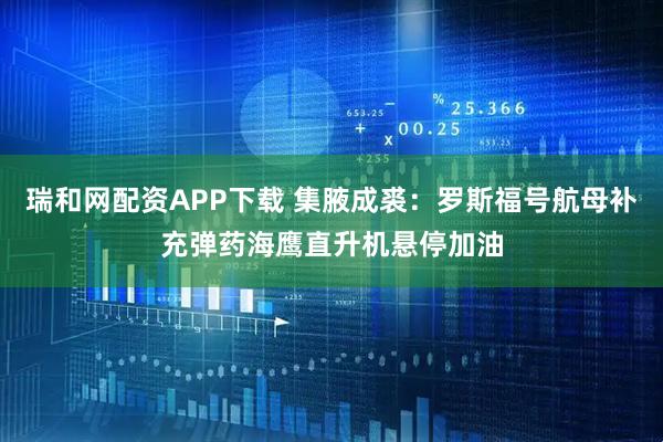 瑞和网配资APP下载 集腋成裘：罗斯福号航母补充弹药海鹰直升机悬停加油