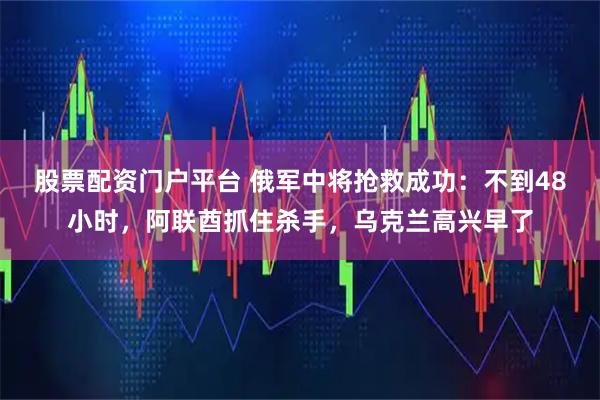股票配资门户平台 俄军中将抢救成功：不到48小时，阿联酋抓住杀手，乌克兰高兴早了