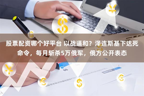股票配资哪个好平台 以战逼和？泽连斯基下达死命令，每月斩杀5万俄军，俄方公开表态