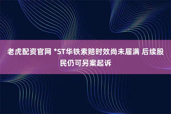 老虎配资官网 *ST华铁索赔时效尚未届满 后续股民仍可另案起诉